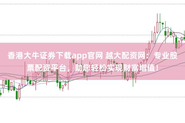 香港大牛证券下载app官网 越大配资网：专业股票配资平台，助您轻松实现财富增值！