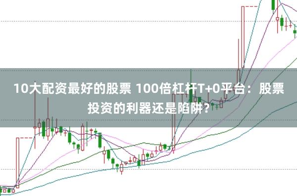 10大配资最好的股票 100倍杠杆T+0平台:股票投资的利器还是陷阱?